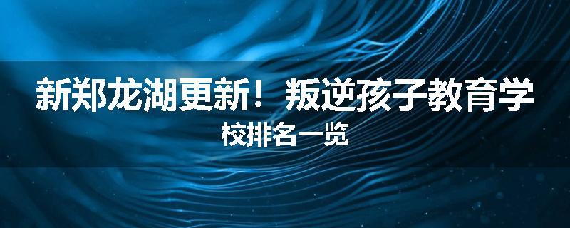 新郑龙湖更新！叛逆孩子教育学校排名一览