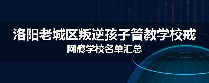 洛阳老城区叛逆孩子管教学校戒网瘾学校名单汇总
