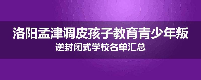 洛阳孟津调皮孩子教育青少年叛逆封闭式学校名单汇总