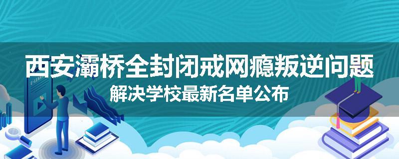 西安灞桥全封闭戒网瘾叛逆问题解决学校最新名单公布