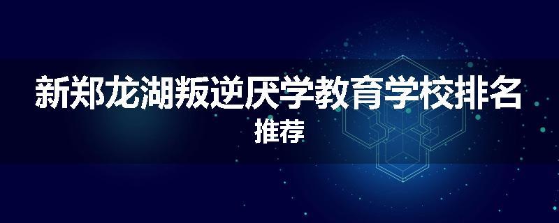 新郑龙湖叛逆厌学教育学校排名推荐