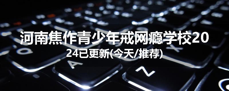 河南焦作青少年戒网瘾学校2024已更新(今天/推荐)