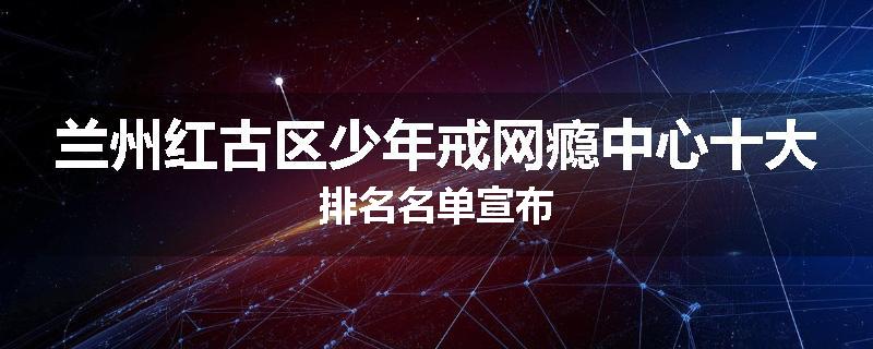 兰州红古区少年戒网瘾中心十大排名名单宣布