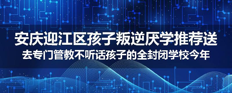 安庆迎江区孩子叛逆厌学推荐送去专门管教不听话孩子的全封闭学校今年值得推荐