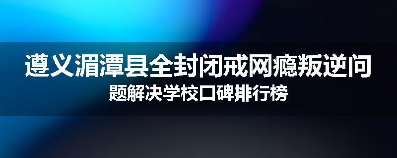 遵义湄潭县全封闭戒网瘾叛逆问题解决学校口碑排行榜