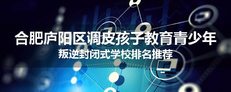 合肥庐阳区调皮孩子教育青少年叛逆封闭式学校排名推荐