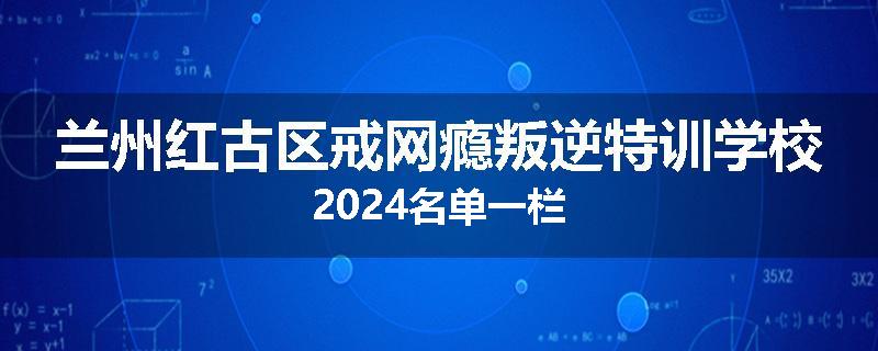 兰州红古区戒网瘾叛逆特训学校2024名单一栏