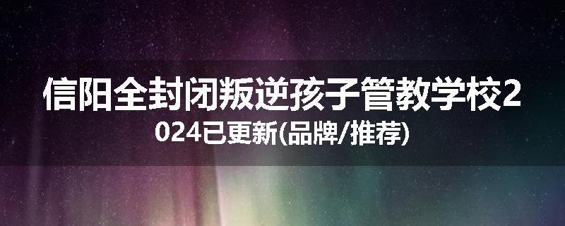 信阳全封闭叛逆孩子管教学校2024已更新(品牌/推荐)