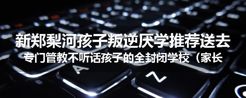 新郑梨河孩子叛逆厌学推荐送去专门管教不听话孩子的全封闭学校（家长力推）