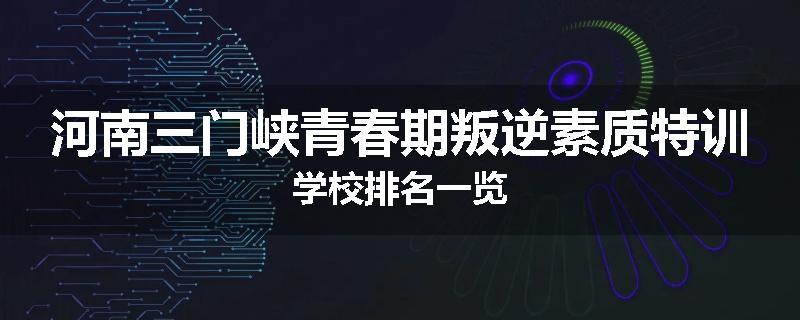 河南三门峡青春期叛逆素质特训学校排名一览