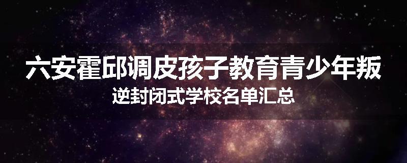 六安霍邱调皮孩子教育青少年叛逆封闭式学校名单汇总