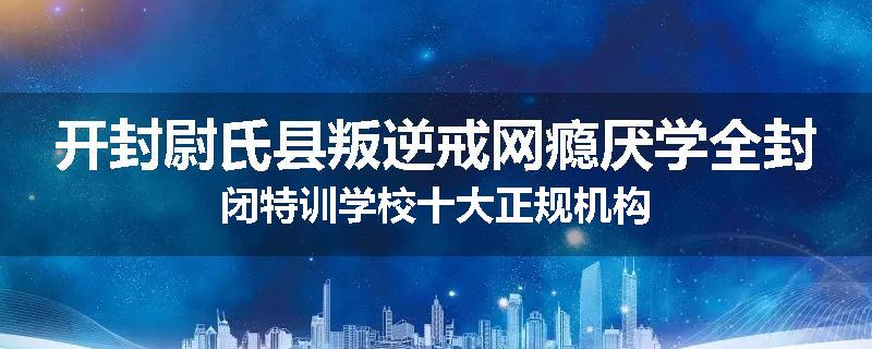 开封尉氏县叛逆戒网瘾厌学全封闭特训学校十大正规机构