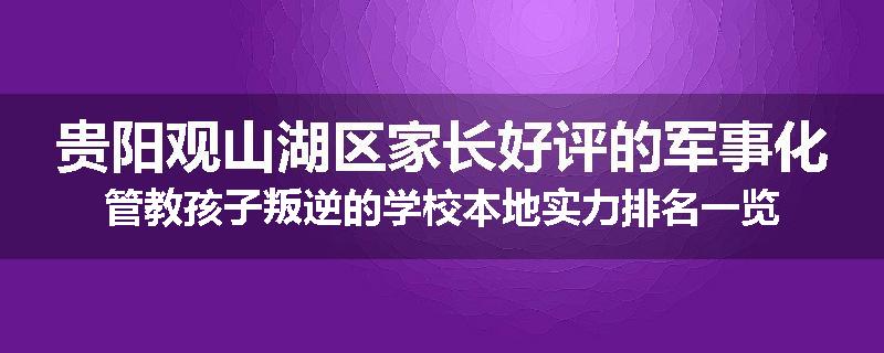 贵阳观山湖区家长好评的军事化管教孩子叛逆的学校本地实力排名一览