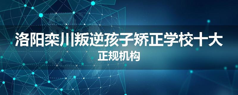 洛阳栾川叛逆孩子矫正学校十大正规机构