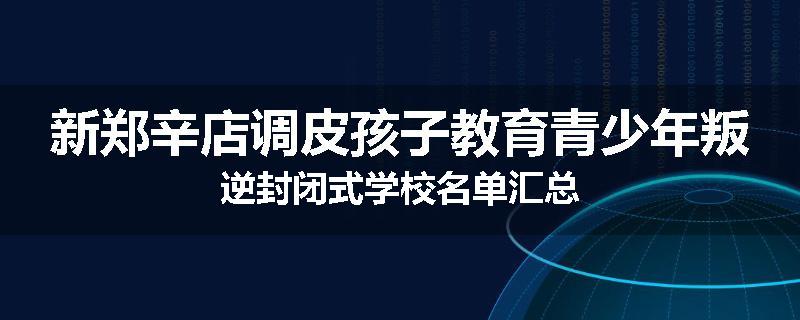 新郑辛店调皮孩子教育青少年叛逆封闭式学校名单汇总