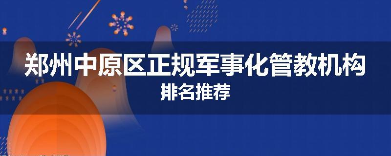 郑州中原区正规军事化管教机构排名推荐