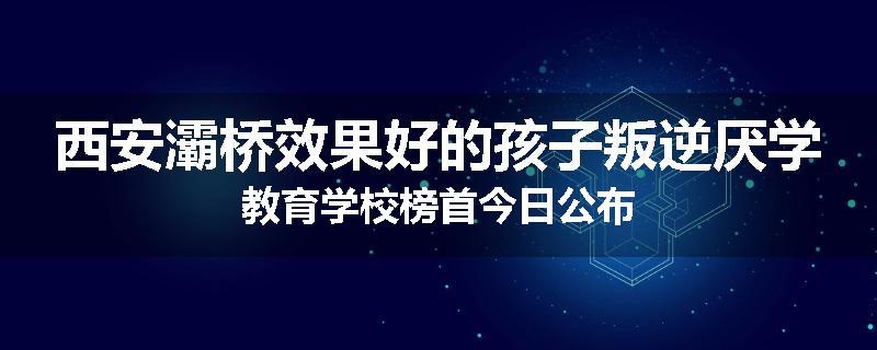 西安灞桥效果好的孩子叛逆厌学教育学校榜首今日公布