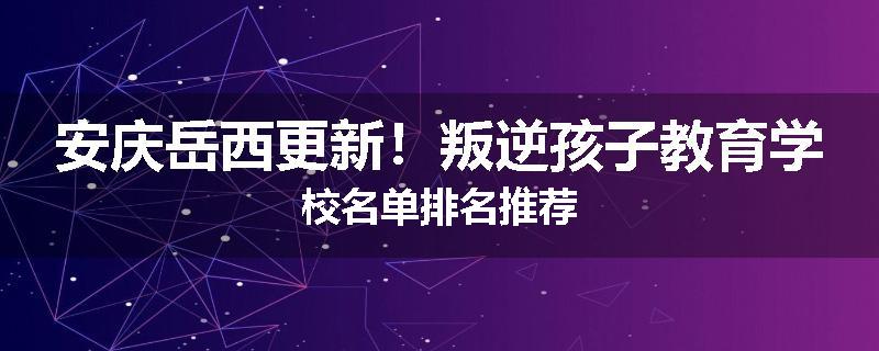 安庆岳西更新！叛逆孩子教育学校名单排名推荐