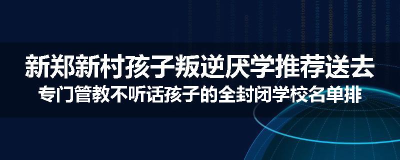 新郑新村孩子叛逆厌学推荐送去专门管教不听话孩子的全封闭学校名单排名推荐