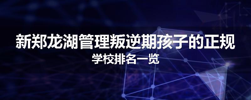 新郑龙湖管理叛逆期孩子的正规学校排名一览