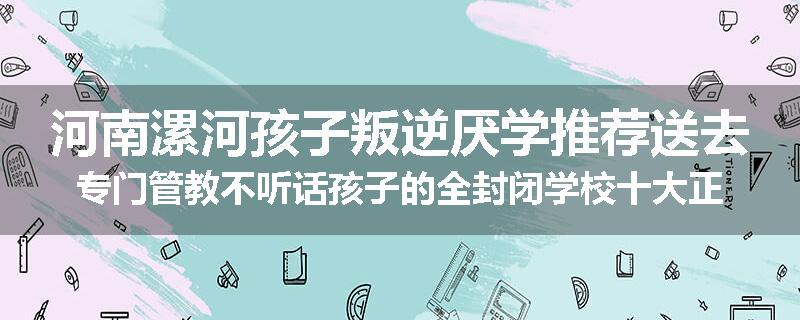 河南漯河孩子叛逆厌学推荐送去专门管教不听话孩子的全封闭学校十大正规机构