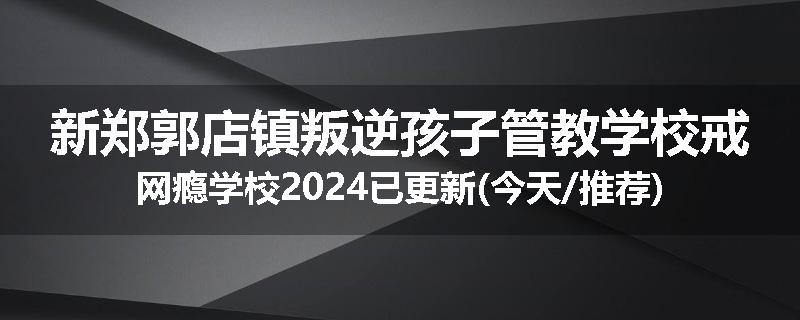 新郑郭店镇叛逆孩子管教学校戒网瘾学校2024已更新(今天/推荐)