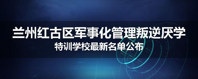 兰州红古区军事化管理叛逆厌学特训学校最新名单公布
