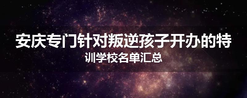 安庆专门针对叛逆孩子开办的特训学校名单汇总