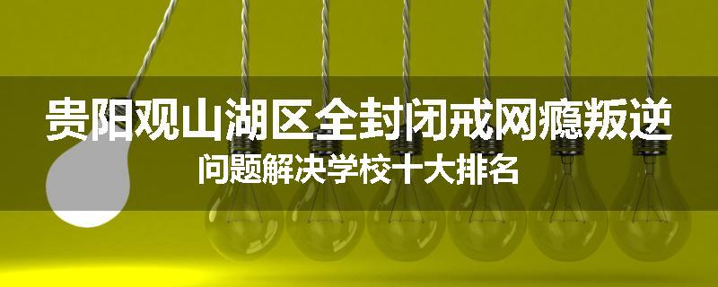 贵阳观山湖区全封闭戒网瘾叛逆问题解决学校十大排名