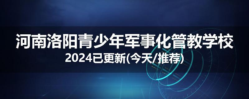 河南洛阳青少年军事化管教学校2024已更新(今天/推荐)