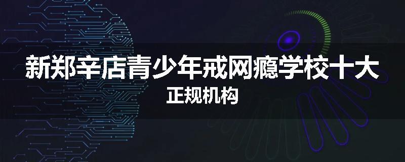 新郑辛店青少年戒网瘾学校十大正规机构