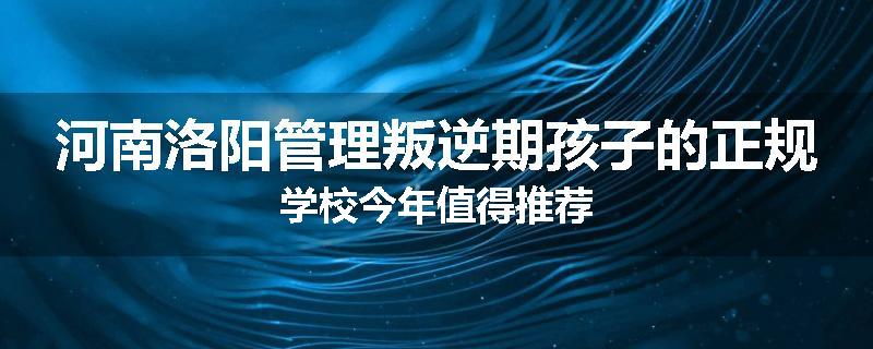 河南洛阳管理叛逆期孩子的正规学校今年值得推荐