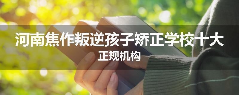 河南焦作叛逆孩子矫正学校十大正规机构