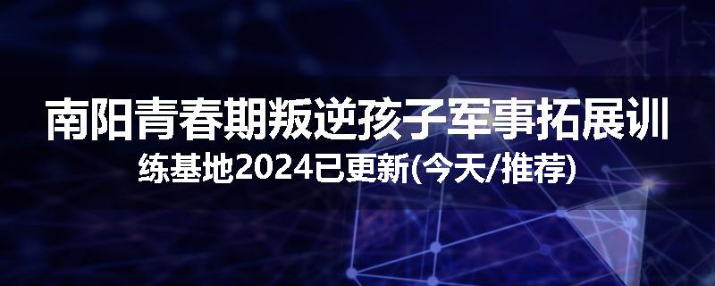 南阳青春期叛逆孩子军事拓展训练基地2024已更新(今天/推荐)