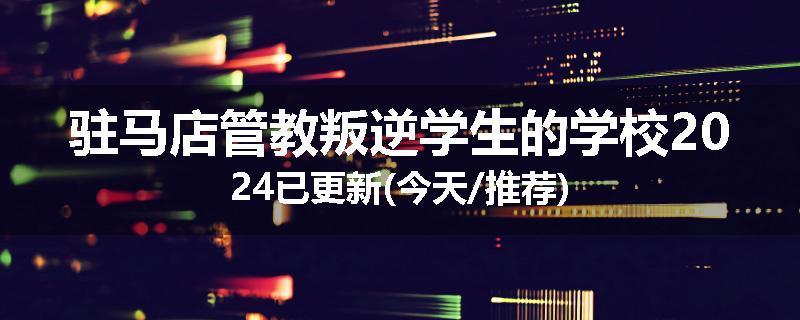 驻马店管教叛逆学生的学校2024已更新(今天/推荐)