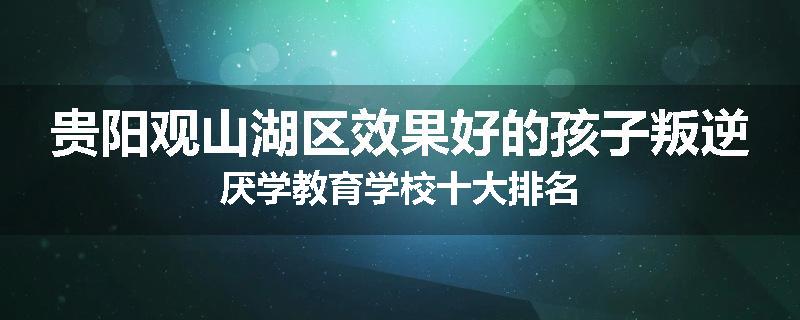 贵阳观山湖区效果好的孩子叛逆厌学教育学校十大排名