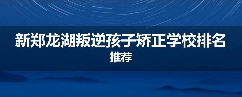 新郑龙湖叛逆孩子矫正学校排名推荐