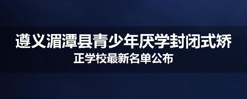 遵义湄潭县青少年厌学封闭式矫正学校最新名单公布