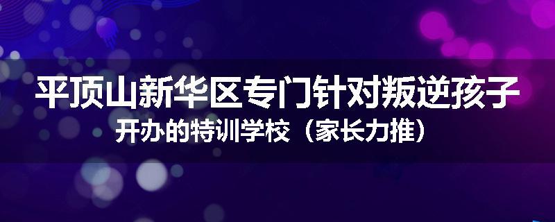 平顶山新华区专门针对叛逆孩子开办的特训学校（家长力推）