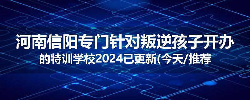 河南信阳专门针对叛逆孩子开办的特训学校2024已更新(今天/推荐)