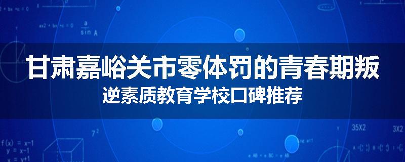 甘肃嘉峪关市零体罚的青春期叛逆素质教育学校口碑推荐