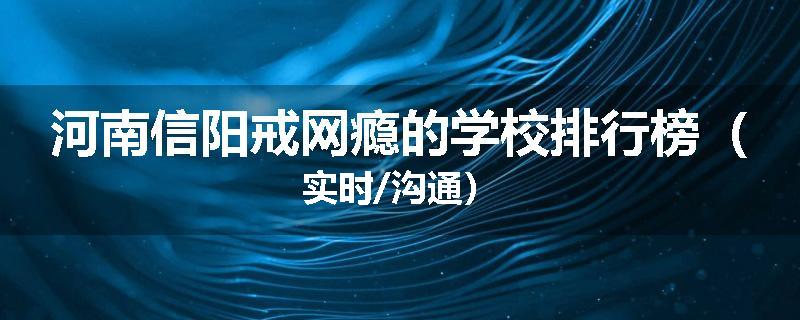 河南信阳戒网瘾的学校排行榜（实时/沟通）