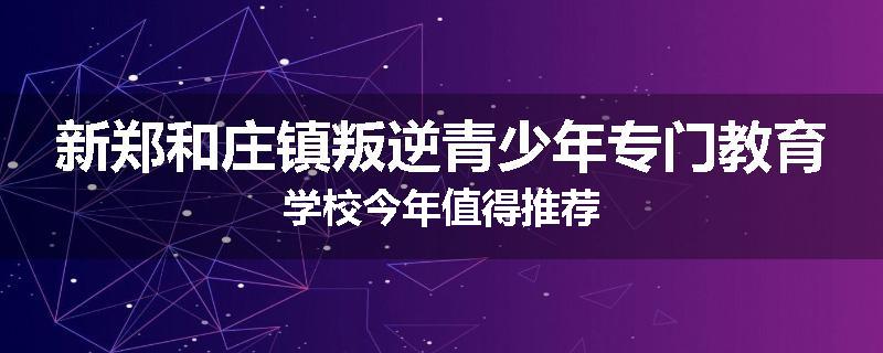 新郑和庄镇叛逆青少年专门教育学校今年值得推荐
