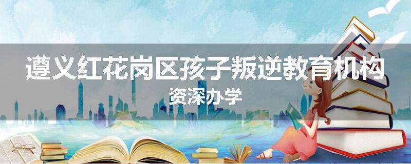 遵义红花岗区孩子叛逆教育机构资深办学