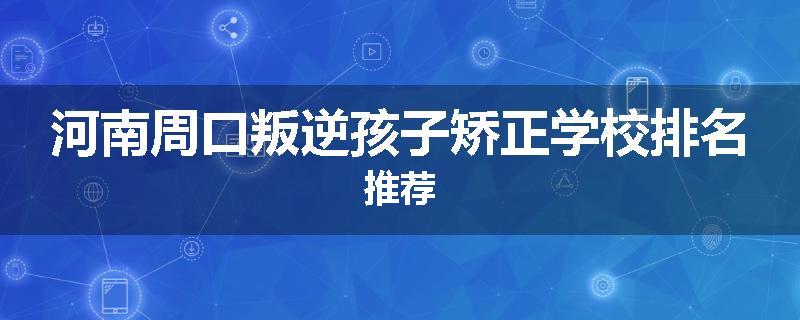 河南周口叛逆孩子矫正学校排名推荐