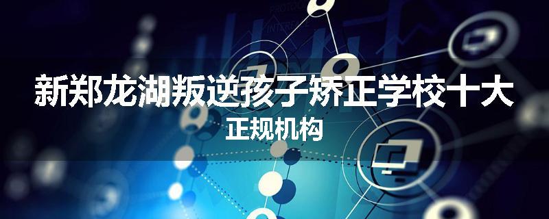 新郑龙湖叛逆孩子矫正学校十大正规机构