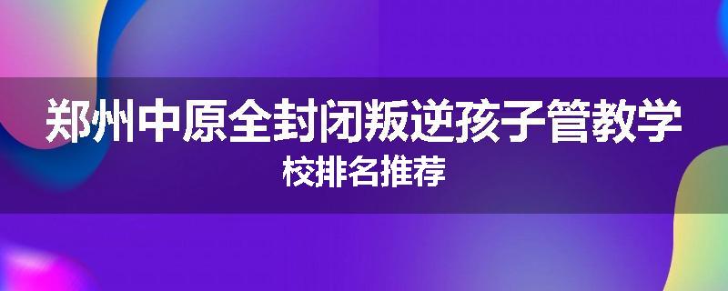郑州中原全封闭叛逆孩子管教学校排名推荐