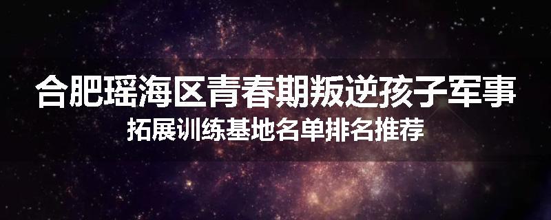 合肥瑶海区青春期叛逆孩子军事拓展训练基地名单排名推荐