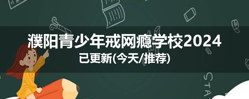 濮阳青少年戒网瘾学校2024已更新(今天/推荐)