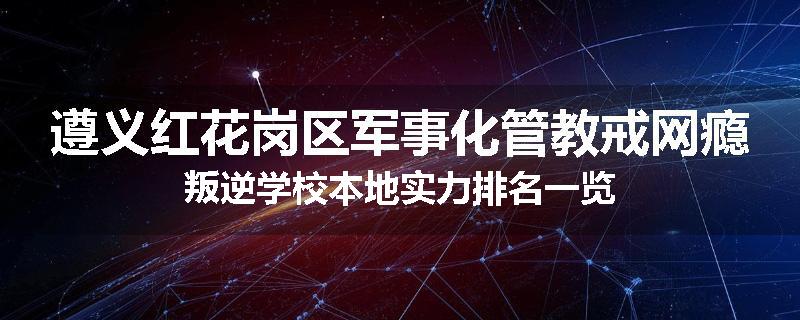 遵义红花岗区军事化管教戒网瘾叛逆学校本地实力排名一览